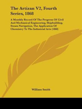 The Artizan V2, Fourth Series, 1868: A Monthly Record Of The Progress Of Civil And Mechanical Engineering, Shipbuilding, Steam Navigation, The Application Of Chemistry To The Industrial Arts