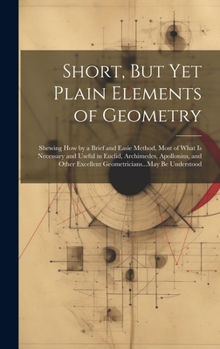 Hardcover Short, But Yet Plain Elements of Geometry: Shewing How by a Brief and Easie Method, Most of What Is Necessary and Useful in Euclid, Archimedes, Apollo Book
