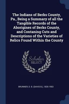 The Indians of Berks County, Pa., Being a Summary of all the Tangible Records of the Aborigines of Berks County, and Contaning Cuts and Descriptions of the Varieties of Relics Found Within the County