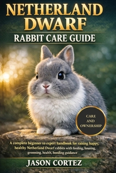 NETHERLAND DWARF RABBIT CARE GUIDE: A complete beginner to expert handbook for raising happy, healthy Netherland Dwarf rabbits with feeding, housing, grooming, health, bonding guidance