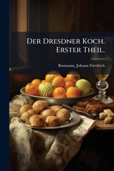 Der Dresdner Koch, oder: Die vereinigte teutsche, franz�sische und englische Kochund Back-Kunst, nebst Anleitung zu Dessert-Zuckerb�ckereien, Gefrornen, Einmachfr�chten, Getr�nken etc., so wie einer S