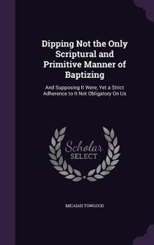 Hardcover Dipping Not the Only Scriptural and Primitive Manner of Baptizing: And Supposing It Were, Yet a Strict Adherence to It Not Obligatory On Us Book