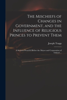 Paperback The Mischiefs of Changes in Government, and the Influence of Religious Princes to Prevent Them: a Sermon Preach'd Before the Mayor and Corporation of Book