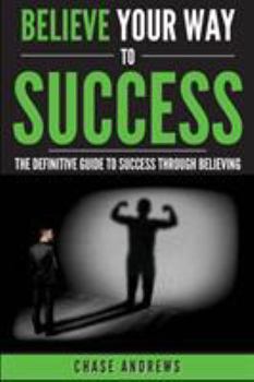 Paperback Believe Your Way to Success: The Definitive Guide to Success Through Believing: How Believing Takes You from Where You are to Where You Want to Be Book