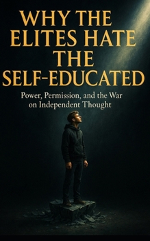 Why the Elites Hate the Self-Educated: Power, Permission, and the War on Independent Thought: How Institutions Silence Independent Minds—and Why Thinking for Yourself Is the Ultimate Act of Rebellion