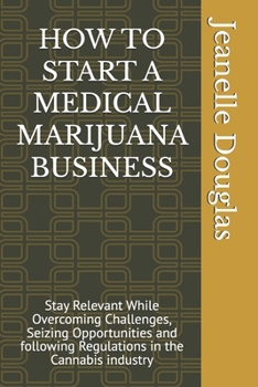 HOW TO START A MEDICAL MARIJUANA BUSINESS: Stay Relevant While Overcoming Challenges, Seizing Opportunities and following Regulations in the Cannabis industry