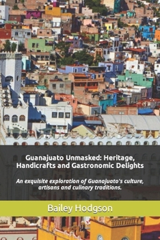 Paperback Guanajuato Unmasked: Heritage, Handicrafts and Gastronomic Delights: An exquisite exploration of Guanajuato's culture, artisans and culinar Book