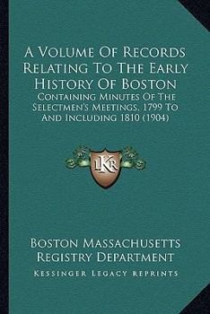 A Volume Of Records Relating To The Early History Of Boston: Containing Minutes Of The Selectmen's Meetings, 1799 To And Including 1810