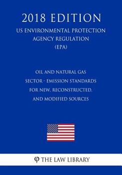Oil and Natural Gas Sector - Emission Standards for New, Reconstructed, and Modified Sources (US Environmental Protection Agency Regulation) (EPA) (2018 Edition)