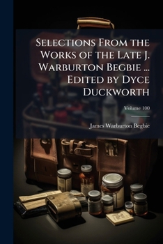 Selections From the Works of the Late J. Warburton Begbie ... Edited by Dyce Duckworth Volume 100