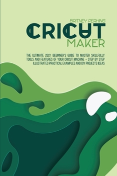 Cricut Maker: The Ultimate 2021 Beginner's Guide To Master Skillfully Tools And Features Of Your Cricut Machine + Step By Step Illustrated Practical Examples And DIY Projects Ideas