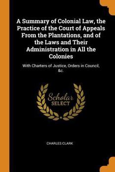 Paperback A Summary of Colonial Law, the Practice of the Court of Appeals from the Plantations, and of the Laws and Their Administration in All the Colonies: Wi Book