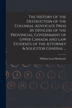 Paperback The History of the Destruction of the Colonial Advocate Press by Officers of the Provincial Government of Upper Canada and Law Students of the Attorne Book