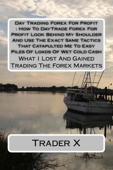 Day Trading Forex for Profit : How to DayTrade Forex for Profit Look Behind My Shoulder and Use the Exact Same Tactics That Catapulted Me to Easy Piles of Loads of Wet Cold Cash : What I Lost and Gain
