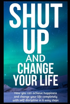 Paperback Shut Up and Change Your Life: How you can achieve happiness and change your life completely with self-discipline in 6 easy steps Book
