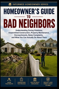 Homeowner's Guide to Bade Neighbors: Understanding Zoning Violations, Unpermitted Construction, Property Maintenance, Encroachments, Noise Complaints, ... Actually Do About Them (Informed Homeowner)