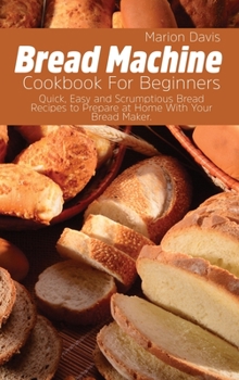 Hardcover Bread Machine Cookbook For Beginners: Quick, Easy and Scrumptious Bread Recipes to Prepare at Home With Your Bread Maker. Book