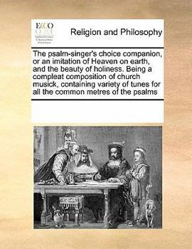 The psalm-singer's choice companion, or an imitation of Heaven on earth, and the beauty of holiness. Being a compleat composition of church musick, ... tunes for all the common metres of the psalms