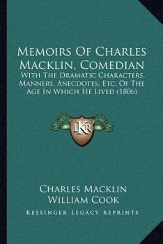 Memoirs of Charles Macklin, Comedian: With the Dramatic Characters, Manners, Anecdotes, &C. of the Age in Which He Lived: Forming an History of the Stage During Almost the Whole of the Last Century, a