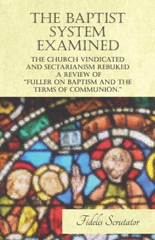 The Baptist System Examined, The Church Vindicated and Sectarianism Rebuked - A Review of Dr Fuller and Others on "Fuller on Baptism and the Terms of Communion."