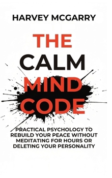 The Calm Mind Code: Practical Psychology to Rebuild Your Peace Without Meditating for Hours or Deleting Your Personality