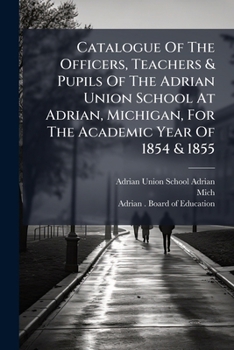 Catalogue Of The Officers, Teachers & Pupils Of The Adrian Union School At Adrian, Michigan, For The Academic Year Of 1854 & 1855...