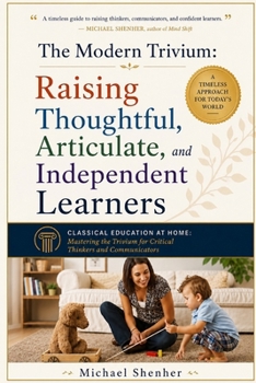The Modern Trivium: Raising Thoughtful, Articulate, and Independent Learners: Classical Education at Home: Mastering the Trivium for Critical Thinkers and Communicators