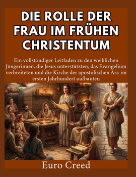 Die Rolle der Frau im frühen Christentum: Ein vollständiger Leitfaden zu den weiblichen Jüngerinnen, die Jesus unterstützten, das Evangelium ... apostolischen Ära im ersten (German Edition)