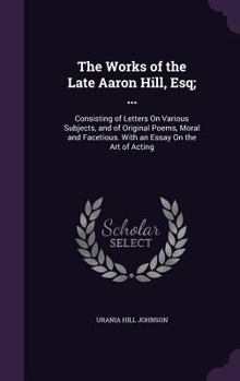 The Works of the Late Aaron Hill, Esq; ...: Consisting of Letters On Various Subjects, and of Original Poems, Moral and Facetious. With an Essay On the Art of Acting