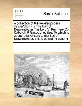 A Collection of the Several Papers Deliver'd by, viz The Earl of Derwentwater The Lord Vt Kenmure Col Oxburgh R Gascoigne, Esq: To Which is Added a ... of Derwentwater, a Little Before he Suffer'd