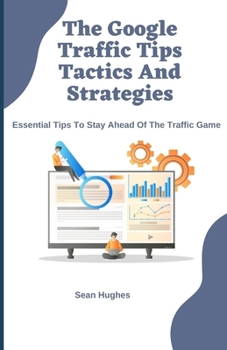 The Google Traffic Tips Tactics And Strategies: Essential Tips To Stay Ahead Of The Traffic Game