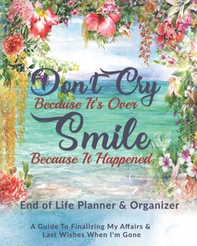 Don't Cry Because It's Over Smile Because It Happened: End of Life Planner & Organizer: A Guide To Finalizing My Affairs & Last Wishes When I'm Gone