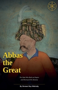 Abbas the Great: The Shah Who Built an Empire and Destroyed His Dynasty