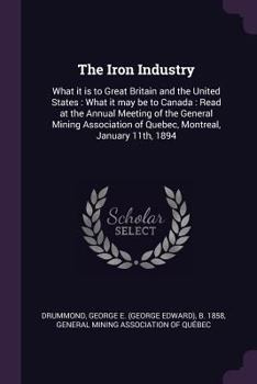 The Iron Industry: What It Is to Great Britain and the United States: What It May Be to Canada: Read at the Annual Meeting of the General Mining Association of Quebec, Montreal, January 11th, 1894