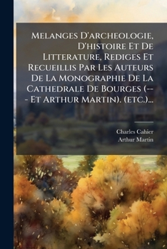 Melanges d'Archeologie, d'Histoire Et de Litterature, Rediges Et Recueillis Par Les Auteurs de la Monographie de la Cathedrale de Bourges (--- Et Arthur Martin). (Etc.)...
