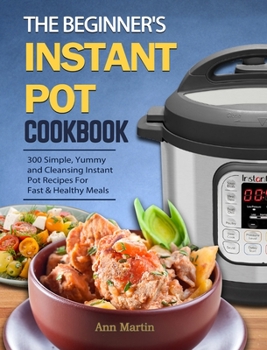 Hardcover The Beginner's Instant Pot Cookbook: 300 Simple, Yummy and Cleansing Instant Pot Recipes For Fast & Healthy Meals Book