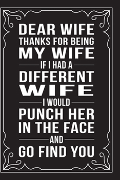 DEAR WIFE, THANKS FOR BEING MY WIFE, IF I HAD A DIFFERENT WIFE, I WOULD PUNCH HER IN THE FACE AND GO FIND YOU.: This 6"X9" journal features funny ... Day, or Anniversary, 6"X9" 100 pages.