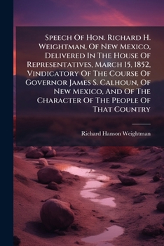 Speech Of Hon. Richard H. Weightman, Of New Mexico, Delivered In The House Of Representatives, March 15, 1852, Vindicatory Of The Course Of Governor ... Character Of The People Of That Country ...