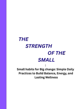 THE STRENGTH OF THE SMALL: Small habits for Big change: Simple Daily Practices to Build Balance, Energy, and Lasting Wellness