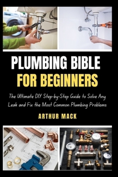 PLUMBING BIBLE FOR BEGINNERS: The Ultimate DIY Step-by-Step Guide to Solve Any Leak and Fix the Most Common Plumbing Problems