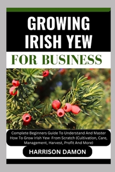 GROWING IRISH YEW FOR BUSINESS: Complete Beginners Guide To Understand And Master How To Grow Irish Yew From Scratch (Cultivation, Care, Management, Harvest, Profit And More)