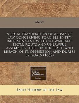 A Legal Examination of Abuses of Law Concerning Forcible Entry, Imprisonment Without Warrant, Riots, Routs and Unlawful Assemblies, the Publick Peace, and Breach of It, Oppression and Duress by Goals 