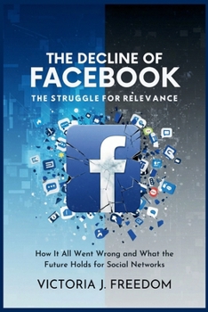 The Decline of Facebook: The Struggle for Relevance: How It All Went Wrong and What the Future Holds for Social Networks