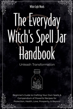 The Everyday Witch's Spell Jar Handbook: Unleash Transformation - Beginner's Guide to Crafting Your Own Spells & Compendium of Powerful Recipes for Protection, Health, Love, Prosperity, & Beyond