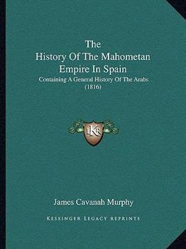 The History Of The Mahometan Empire In Spain: Containing A General History Of The Arabs