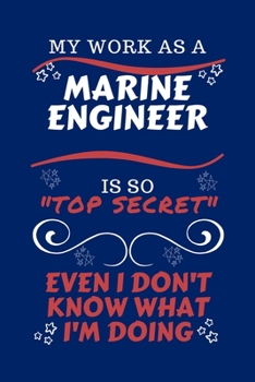 My Work As A Marine Engineer Is So Top Secret Even I Don't Know What I'm Doing: Perfect Gag Gift For A Top Secret Marine Engineer | Blank Lined ... Humour and Banter | Birthday| Hen | | Anniver