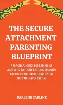 The Secure Attachment Parenting Blueprint: A Practical Guide for Parents of Ages 0-12 to Foster Lifelong Security and Emotional Intelligence Using the 'Safe-Haven System'