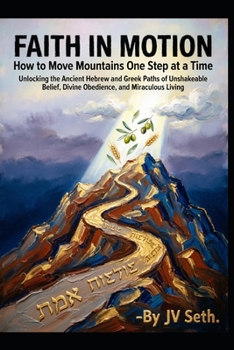FAITH IN MOTION How to Move Mountains One Step at a Time: Unlocking the Ancient Hebrew and Greek Paths of Unshakeable Belief, Divine Obedience, and Mi