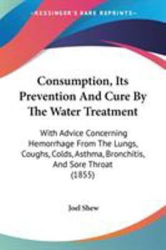 Consumption: Its Prevention and Cure by the Water Treatment: With Advice Concerning Haemorrhage from the Lungs, Coughs, Colds, Asthma, Bronchitis, and Sore Throat