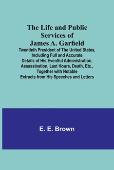 The Life and Public Services of James A. Garfield: Twentieth President of the United States, Including Full and Accurate Details of His Eventful Administration, Assassination, Last Hours, Death, Etc.,